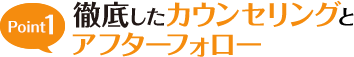 Point1 徹底したカウンセリングとアフターフォロー